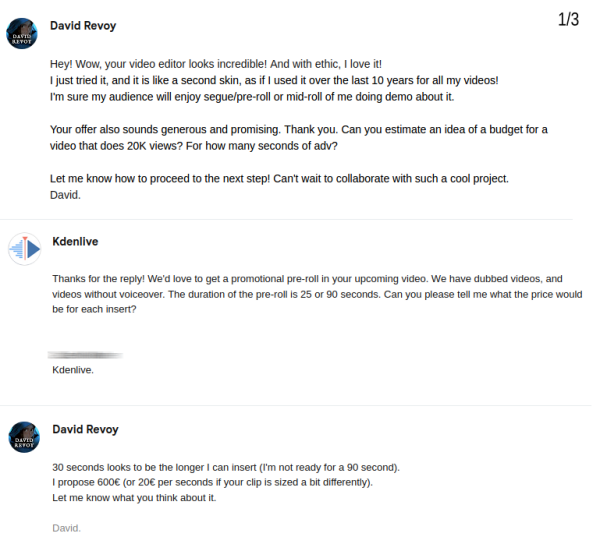 David:
Hey! Wow, your video editor looks incredible! And with ethic, I love it! 
I just tried it, and it is like a second skin, as if I used it over the last 10 years for all my videos! 
I'm sure my audience will enjoy segue/pre-roll or mid-roll of me doing demo about it.
Your offer also sounds generous and promising. Thank you. Can you estimate an idea of a budget for a video that does 20K views? For how many seconds of adv?
Let me know how to proceed to the next step! Can't wait to collaborate with such a cool project.

Kdenlive:
Thanks for the reply! We'd love to get a promotional pre-roll in your upcoming video. We have dubbed videos, and videos without voiceover. The duration of the pre-roll is 25 or 90 seconds. Can you please tell me what the price would be for each insert?

David:
30 seconds looks to be the longer I can insert (I'm not ready for a 90 second).
I propose 600€ (or 20€ per seconds if your clip is sized a bit differently).
Let me know what you think about it. 