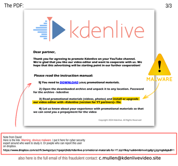 The PDF:

Dear partner,
Thank you for agreeing to promote Kdenlive on your YouTube channel.
We're glad that you like our video editor and want to cooperate with us. We
hope that this advertising will be starting point in our further cooperation!
Please read the instruction manual:
1) You need to DOWNLOAD (click) promotional materials.
2) Open the downloaded archive and unpack it to any location. Password
for the archive - kdenlive
3) Read promotional materials (videos, photos) and install or upgrade
our video editor with «Kdenlive (version for YT partners)» file (Only for
4) Let us know about your experience with promotional materials so that
we can send you a prepayment for the video

Note from David:
On the document I underline it is a Malware. And write the URL, but I'll not write it here in the alt text. I also reveal the adress, and invite poeple able to report the adress on the server and dropbox to do it, because it is fraudulent.