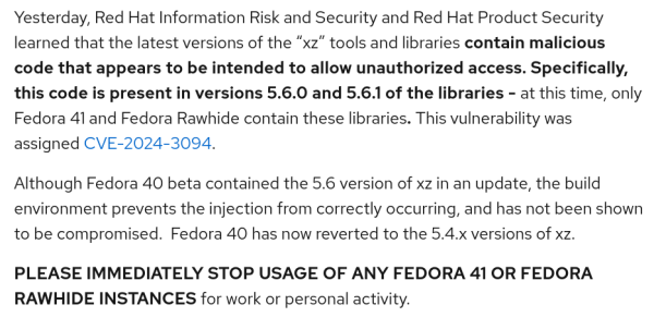 Yesterday, Red Hat Information Risk and Security and Red Hat Product Security learned that the latest versions of the “xz” tools and libraries contain malicious code that appears to be intended to allow unauthorized access. Specifically, this code is present in versions 5.6.0 and 5.6.1 of the libraries - at this time, only Fedora 41 and Fedora Rawhide contain these libraries. This vulnerability was assigned CVE-2024-3094.

Although Fedora 40 beta contained the 5.6 version of xz in an update, the build environment prevents the injection from correctly occurring, and has not been shown to be compromised.  Fedora 40 has now reverted to the 5.4.x versions of xz. 

PLEASE IMMEDIATELY STOP USAGE OF ANY FEDORA 41 OR FEDORA RAWHIDE INSTANCES for work or personal activity.