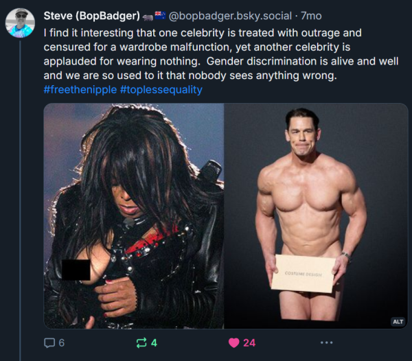 screenshot of a bluesky post by Steve (BopBadger)🦡🇳🇿‬ ‪@bopbadger.bsky.social‬, featuring a photo of Janet Jackson with her (censored) nipple accidentally showing during the superbowl halftime show two decades ago, next to a photo of John Cena going nude with only his genitals hidden behind a sign announcing the winners of the latest 2024 Oscars, with the caption:

"I find it interesting that one celebrity is treated with outrage and censured for a wardrobe malfunction, yet another celebrity is applauded for wearing nothing.  Gender discrimination is alive and well and we are so used to it that nobody sees anything wrong. "
 