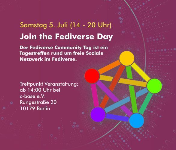 Samstag 5. Juli (14 - 20 Uhr)
Join the Fediverse Day

Der Fediverse Community Tag ist ein Tagestreffen rund um freie Soziale Netzwerk im Fediverse.

Treffpunkt Veranstaltung: 
ab 14:00 Uhr bei c-base e.V., Rungestraße 20, 10179 Berlin