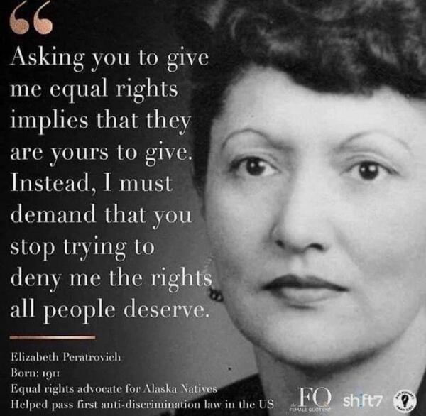 Alt-text:

Grayscale portrait of a woman with a quote about equal rights on the left side.

Transcribed Text:

“Asking you to give me equal rights implies that they are yours to give. Instead, I must demand that you stop trying to deny me the rights all people deserve.

Elizabeth Peratrovich Born: 1911 Equal rights advocate