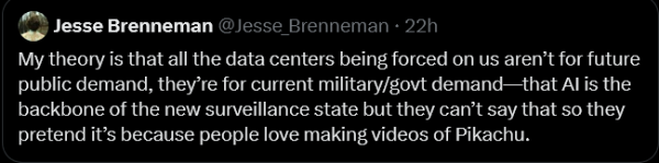 Jesse Brenneman writes:

My theory is that all the data centres being forced on us aren't for future public demand, they're for current military/government demand - that AI is the backbone of the new surveillance state but they can't say that so they pretend it's because people love making videos of Pikachu.