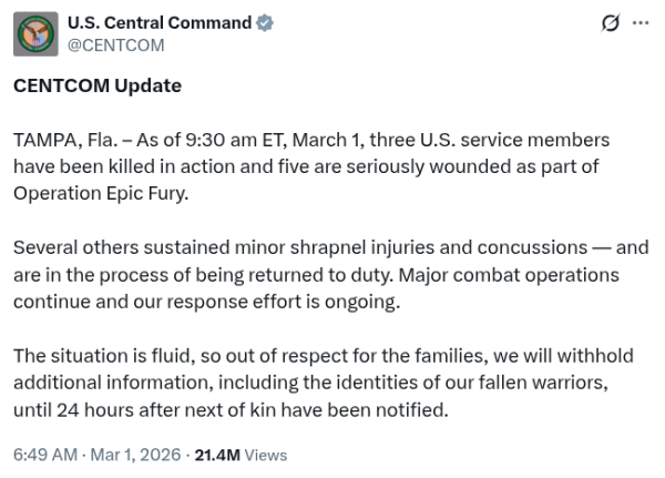 CENTCOM Update

TAMPA, Fla. – As of 9:30 am ET, March 1, three U.S. service members have been killed in action and five are seriously wounded as part of Operation Epic Fury.

Several others sustained minor shrapnel injuries and concussions — and are in the process of being returned to duty. Major combat operations continue and our response effort is ongoing.

The situation is fluid, so out of respect for the families, we will withhold additional information, including the identities of our fallen warriors, until 24 hours after next of kin have been notified.
