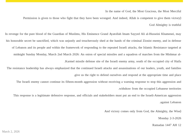 In the name of God, the Most Gracious, the Most Merciful 
﴿Permission is given to those who fight that they have been wronged. And indeed, Allah is competent to give them victory 
God Almighty is truthful 

In revenge for the pure blood of the Guardian of Muslims, His Eminence Grand Ayatollah Imam Sayyed Ali al-Husseini Khamenei, may his honorable secret be sanctified, which was unjustly and treacherously shed at the hands of the criminal Zionist enemy, and in defense of Lebanon and its people and within the framework of responding to the repeated Israeli attacks, the Islamic Resistance targeted at midnight Sunday Monday, March 2nd March 2026: An onion of special missiles and a squadron of marches from the Mishmar al-Karmel missile defense site of the Israeli enemy army, south of the occupied city of Haifa. 
The resistance leadership has always emphasized that the continued Israeli attacks and assassinations of our leaders, youth, and families give us the right to defend ourselves and respond at the appropriate time and place.
The Israeli enemy cannot continue its fifteen-month aggression without receiving a warning response to stop this aggression and withdraw from the occupied Lebanese territories. 
This response is a legitimate defensive response, and officials and stakeholders must put an end to the Israeli-American aggression against Lebanon. 

﴿And victory comes only from God, the Almighty, the Wise 
Monday 2-3-2026 
12 Ramadan 1447 AH

March 2, 2026