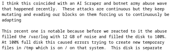Screenshot from parts of the email:

I think this coincided with an AI Scraper and botnet army abuse wave
that happened recently.  These attacks are continuous but they keep
mutating and evading our blocks on them forcing us to continuously be
adapting

This recent one is notable because before we reacted to it the abuse
filled the /var/log with 12 GB of noise and filled the disk to 100%.
At 100% full disk this caused errors trying to create new temporary
files in /tmp which is on / on that system.  This disk is separate