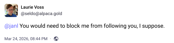 Screenshot of post:

Laurie Voss
@seldo@alpaca.gold

@janl You would need to block me from following you, I suppose.