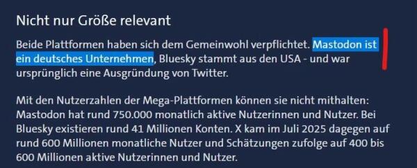 Das Bild enthält einen Text, der zwei Online-Plattformen, Mastodon und Bluesky, diskutiert und ihr Engagement für das Gemeinwohl hervorhebt. Es wird erwähnt, dass Mastodon ein deutsches Unternehmen ist und Bluesky aus den USA stammt, mit Benutzerstatistiken für beide Plattformen:

Nicht nur Größe relevant
Beide Plattformen haben sich dem Gemeinwohl verpflichtet. Mastodon ist ein deutsches Unternehmen, Bluesky stammt aus den USA - und war ursprünglich eine Ausgründung von Twitter.
Mit den Nutzerzahlen der Mega-Plattformen können sie nicht mithalten:
Mastodon hat rund 750.000 monatlich aktive Nutzerinnen und Nutzer. Bei Bluesky existieren rund 41 Millionen Konten. X kam im Juli 2025 dagegen auf rund 600 Millionen monatliche Nutzer und Schätzungen zufolge auf 400 bis
600 Millionen aktive Nutzerinnen und Nutzer.