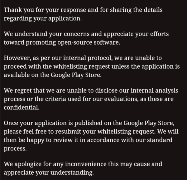 Excerpt from the reply by a so-called security company:

Thank you for your response and for sharing the details
regarding your application.

We understand your concerns and appreciate your efforts
toward promoting open-source software.

However, as per our internal protocol, we are unable to
proceed with the whitelisting request unless the application is
available on the Google Play Store.

We regret that we are unable to disclose our internal analysis
process or the criteria used for our evaluations, as these are
confidential.

Once your application is published on the Google Play Store,
please feel free to resubmit your whitelisting request. We will
then be happy to review it in accordance with our standard
process.

We apologize for any inconvenience this may cause and
appreciate your understanding.
