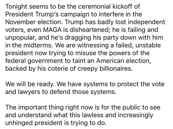 Tonight seems to be the ceremonial kickoff of President Trump's campaign to interfere in the November election. Trump has badly lost independent voters, even MAGA is disheartened; he is failing and unpopular, and he's dragging his party down with him in the midterms. We are witnessing a failed, unstable president now trying to misuse the powers of the federal government to taint an American election, backed by his coterie of creepy billionaires.
We will be ready. We have systems to protect the vote and lawyers to defend those systems.
The important thing right now is for the public to see and understand what this lawless and increasingly unhinged president is trying to do.