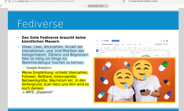 Vortragsfolie: Das Gute Fediverse braucht keine
künstlichen Mauern.
● Views, Likes, Klickzahlen, Anzahl der
Interaktionen, usw. sind Metriken des
Kategorisieren, Zählens und Begrenzen.
Dies ist nötig um Dinge zur
Ware/Handelsgut machen zu können.
● Google-Analytics
● Meine Empfehlung: schiebt Userzahlen,
Follower, ReShare, Intancegröße,
Netzwerkgröße, Wachstum etc. in den
Hintergrund. Euer Herz und Hirn wird es
euch danken.