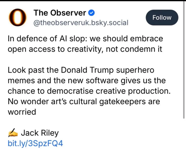 The Observer 

In defence of Al slop: we should embrace open access to creativity, not condemn it

Look past the Donald Trump superhero memes and the new software gives us the chance to democratise creative production.  No wonder art's cultural gatekeepers are worried

Jack Riley

