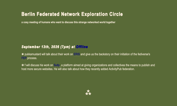 Berlin Federated Network Exploration Circle
a cosy meeting of humans who want to discuss this strange networked world together


September 13th, 2026 (7pm) at Offline
✸ pukkamustard will talk about their work on ERIS and give us the backstory on their initiation of the fediverse's FEP process.

❋ f will discuss his work on Sutty, a platform aimed at giving organizations and collectives the means to publish and host more secure websites. He will also talk about how they recently added ActivityPub federation.

⁂