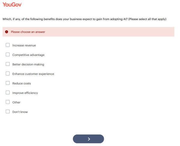 Screenshot of a YouGov question.

Which, if any, of the following benefits does your business expect to gain from adopting AI? (Please select all that apply)

[alert bar saying 'Please choose an answer' because nothing has been selected]

Increase revenue
Competitive advantage
Better decision-making
Enhance customer experience
Reduce costs
Improve efficiency
Other
Don’t know